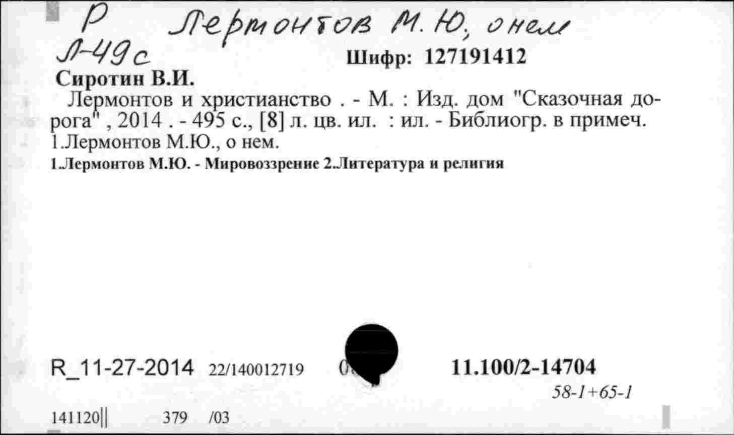 ﻿Р	оиш М. Кх
Шифр: 127191412
Сиротин В.И.
Лермонтов и христианство . - М. : Изд. дом "Сказочная дорога" , 2014 . - 495 с., [8] л. цв. ил. : ил. - Библиогр. в примеч. 1.Лермонтов М.Ю., о нем.
1Лермонтов М.Ю. - Мировоззрение 2Литература и религия
ф
Р_11-27-2014 22/140012719
11.100/2-14704
58-1+65-1
141120Ц	379 /03